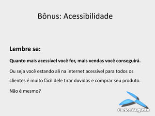 Bônus: Acessibilidade

Lembre se:
Quanto mais acessível você for, mais vendas você conseguirá.
Ou seja você estando ali na internet acessível para todos os

clientes é muito fácil dele tirar duvidas e comprar seu produto.
Não é mesmo?

 