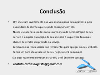 Conclusão
•

Um site é um investimento que vale muito a pena pelos ganhos e pela
quantidade de clientes que se pode conseguir com ele.
Nunca use apenas as redes sociais como meio de demonstração de seu
serviço e sim para divulgação de seu Site pois é lá que você terá mais

chance de vender seu produto ou serviço.
Lembrando as redes sociais são ferramentas para agregar em seu web site.
Tendo um bom site o sucesso de seu negócio será bem maior.
E ai quer realmente começar a criar seu site? Entre em contato:

•

contato.carllosaugusto@gmail.com

 