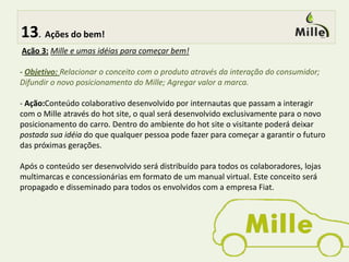  7.Conceito bem definido!Nossa  PropostaConceito para atingir o Target pretendido:Os valores da marca e os que serão trabalhados são facilmente absorvidos através de ações direcionadas a esse target, não deixando de ser aspiracional para os de  mais de 30 anos ou de outras classes sociais.Visando que o Mille é visto pelo target como um carro básico e barato, atingindo apenas a categoria funcional , nossa proposta é agregar valores para tornar o Mille mais emocional . O foco será baseado na sustentabilidade, pois preserva o targetatual e no aspecto emocional agrega valoresque são encontrados no perfil de carro família, ampliando o target, tornando o carro mais aspiracional.  Além de inserir o Mille em um conceito que é tendência  na atualidade. Fazendo  do Mille um carro emocional ,funcional ,sustentável, inovador, moderno, cult, pois o Mille melhora a sua qualidade de vida e a do mundo. 