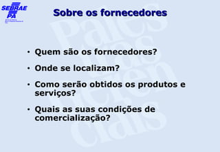 Sobre os fornecedores



•   Quem são os fornecedores?
•   Onde se localizam?
•   Como serão obtidos os produtos e
    serviços?
•   Quais as suas condições de
    comercialização?
 