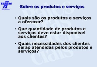 Sobre os produtos e serviços

•   Quais são os produtos e serviços
    a oferecer?
•   Que quantidade de produtos e
    serviços deve estar disponível
    aos clientes?
•   Quais necessidades dos clientes
    serão atendidas pelos produtos e
    serviços?
 