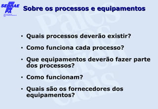 Sobre os processos e equipamentos



•   Quais processos deverão existir?
•   Como funciona cada processo?
•   Que equipamentos deverão fazer parte
    dos processos?
•   Como funcionam?
•   Quais são os fornecedores dos
    equipamentos?
 