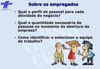 Sobre os empregados
•   Qual o perfil de pessoal para cada
    atividade do negócio?
•   Qual a quantidade necessária de
    pessoas no momento da abertura da
    empresa?
•   Como identificar e selecionar a equipe
    de trabalho?
 