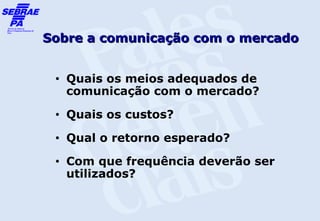 Sobre a comunicação com o mercado


 •   Quais os meios adequados de
     comunicação com o mercado?
 •   Quais os custos?
 •   Qual o retorno esperado?
 •   Com que frequência deverão ser
     utilizados?
 