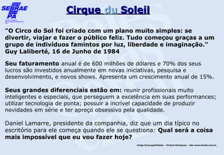 Cirque du Soleil

"O Circo do Sol foi criado com um plano muito simples: se
divertir, viajar e fazer o público feliz. Tudo começou graças a um
grupo de indivíduos famintos por luz, liberdade e imaginação."
Guy Laliberté, 16 de Junho de 1984

Seu faturamento anual é de 600 milhões de dólares e 70% dos seus
lucros são investidos anualmente em novas iniciativas, pesquisa e
desenvolvimento, e novos shows. Apresenta um crescimento anual de 15%.

Seus grandes diferenciais estão em: reunir profissionais muito
inteligentes e especiais, que perseguem a excelência em suas performances;
utilizar tecnologia de ponta; possuir a incrível capacidade de produzir
novidades em série e ter apreço obsessivo pela qualidade.

Daniel Lamarre, presidente da companhia, diz que um dia típico no
escritório para ele começa quando ele se questiona: Qual será a coisa
mais impossível que eu vou fazer hoje?
                                              Artigo Empregabilidade – Viviane Rodrigues – site www.bonde.com.br
 