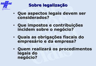 Sobre legalização
•   Que aspectos legais devem ser
    considerados?
•   Que impostos e contribuições
    incidem sobre o negócio?
•   Quais as obrigações fiscais do
    empresário e da empresa?
•   Quem realizará os procedimentos
    legais do
    negócio?
 