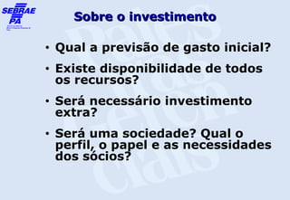 Sobre o investimento

•   Qual a previsão de gasto inicial?
•   Existe disponibilidade de todos
    os recursos?
•   Será necessário investimento
    extra?
•   Será uma sociedade? Qual o
    perfil, o papel e as necessidades
    dos sócios?
 