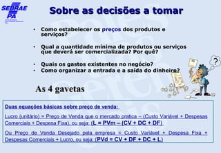 Sobre as decisões a tomar
           •   Como estabelecer os preços dos produtos e
               serviços?

           •   Qual a quantidade mínima de produtos ou serviços
               que deverá ser comercializada? Por quê?

           •   Quais os gastos existentes no negócio?
           •   Como organizar a entrada e a saída do dinheiro?


            As 4 gavetas
Duas equações básicas sobre preço de venda:
Lucro (unitário) = Preço de Venda que o mercado pratica – (Custo Variável + Despesas
Comerciais + Despesa Fixa), ou seja: (L = PVm – (CV + DC + DF)
Ou Preço de Venda Desejado pela empresa = Custo Variável + Despesa Fixa +
Despesas Comerciais + Lucro, ou seja: (PVd = CV + DF + DC + L)
 