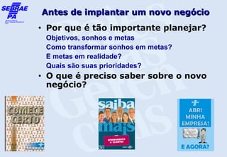 Antes de implantar um novo negócio
•   Por que é tão importante planejar?
    Objetivos, sonhos e metas
    Como transformar sonhos em metas?
    E metas em realidade?
    Quais são suas prioridades?
•   O que é preciso saber sobre o novo
    negócio?
 