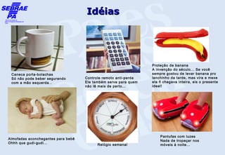 Idéias




                                                                 Proteção de banana
                                                                 A invenção do século... Se você
 Caneca porta-bolachas                                           sempre gostou de levar banana pro
 Só não pode beber segurando        Controle remoto anti-perda   lanchinho da tarde, mas vira e mexe
 com a mão esquerda...              Ele também serve para quem   ela ñ chegava inteira, eis o presente
                                    não lê mais de perto...      ideal!




     




                                                                     Pantufas com luzes
Almofadas aconchegantes para bebê
                                                                     Nada de tropeçar nos
Ohhh que gudi-gudi...                     Relógio semanal            móveis à noite...
 