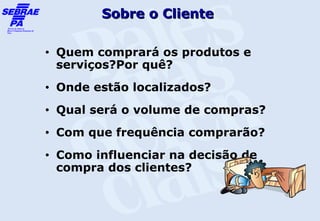 Sobre o Cliente

•   Quem comprará os produtos e
    serviços?Por quê?
•   Onde estão localizados?
•   Qual será o volume de compras?
•   Com que frequência comprarão?
•   Como influenciar na decisão de
    compra dos clientes?
 