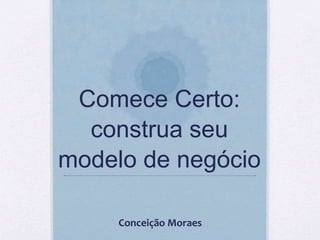 Comece Certo:
construa seu
modelo de negócio
Conceição Moraes
 