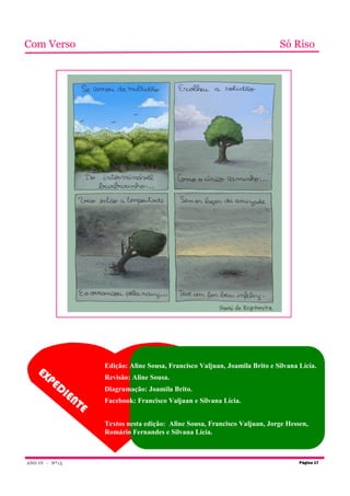 Com Verso                                                                          Só Riso




                          Edição: Aline Sousa, Francisco Valjuan, Joamila Brito e Silvana Lícia.
    EX
      PE                  Revisão: Aline Sousa.
             DI           Diagramação: Joamila Brito.
                   EN
                     TE   Facebook: Francisco Valjuan e Silvana Lícia.


                          Textos nesta edição: Aline Sousa, Francisco Valjuan, Jorge Hessen,
                          Romário Fernandes e Silvana Lícia.



ANO I V - Nº 1 5                                                                          Página 17
 
