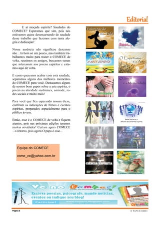 Editorial
        E aí moçada espírita? Saudades do
COMECE? Esperamos que sim, pois nós
estávamos quase desencarnando de saudade
desse trabalho que fazemos com tanta ale-
gria e dedicação!

Nossa ausência não significou descanso
não... tá bom só um pouco, mas também tra-
balhamos muito para trazer o COMECE de
volta, reunimos os amigos, buscamos temas
que interessam aos jovens espíritas e esta-
mos aqui de volta.

E como queremos acabar com esta saudade,
separamos alguns dos melhores momentos
do COMECE para você. Destacamos alguns
de nossos bons papos sobre a arte espírita, o
jovem na atividade mediúnica, amizade, re-
des sociais e muito mais!

Para você que fica esperando nossas dicas,
confiram as indicações de filmes e eventos
espíritas, preparados especialmente para o
público jovem.

Então, esse é o COMECE de volta e fiquem
atentos, pois nas próximas edições teremos
muitas novidades! Curtam agora COMECE
– o retorno, pois agora O papo é esse...




    Equipe do COMECE

    come_ce@yahoo.com.br




Página 2                                         O P AP O É E S SE !
 
