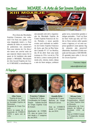 Um Bora!                   MOARJE - A Arue de Ser Jovem Espírita




                                   ano passado está sob a organiza-    gente nova, reencontrar grandes e
        Povo bom das Mocidades
                                   ção da Mocidade Espírita do         antigas amizades... Você vai ficar
Espíritas Cearenses, nós volta-
                                   Centro Espírita Francisco de As-    de fora? Acho que não, né!? En-
mos! Um bora nos ajudar a ter
                                   sis. Portanto, o nosso querido      tão se ficou curioso sobre quanto
uma integração maior e a ficar
                                   evento será realizado no auditó-    custa o ingresso, aí vai uma sur-
sabendo de todos os eventos on-
                                   rio do Centro Espírita Francisco    presa agradável: custa apenas 1kg
de poderemos nos encontrar?
                                   de Assis, que fica na Rua Sena-     de alimento não perecível!
Para esse retorno do Um Bora!
                                   dor Catunda Nº 117 no Benfica,      (Baratinho, baratinho!) Então mo-
nós temos um convite mais do
                                   dia 20 de abril. Será uma tarde     çada um bora para o XIII MOAR-
que especial. Quem nunca foi (e
                                   (começa às 13h e vai até às 17h)    JE aprender mais sobre A Arte de
quem já foi também) não pode
                                   de festa e, como o nome já diz de   Ser Jovem Espírita!
perder o MOARJE, Movimento
                                   muita arte, música, teatro, dança
de Arte Juvenil Espírita do Cea-
rá. O MOARJE a semelhança do
                                   e arte de fazer amigos, conhecer                    Francisco Valjuan

                                                                                  valjuanx@hotmail.com

A Eqvipe




       Aline Sousa            Francisco Valjuan          Joamila Brito            Silvana Lícia
   “Espírita de berço” .      Espírita há 16 anos.     Espírita há 13 anos.     “Espírita de berço”.
Coordenadora do ESDE       Coordenador de Evange-     Baixista do Grupo       Evangelizadora infantil
na Sociedade Espírita do   lização Infanto-Juvenil    Musical Cativar.        no Centro Espírita Grão
Maracanaú.                 do Grupo Espírita Casa                             de Mostarda.
Integrante do Grupo Fan-   de Ismael.                 Está no COMECE          Colaboradora da Coor-
tasia.                                                                        denação de Infância e
                                                      desde a 1ª tempora-
Esteve na equipe da 1ª                                                        Juventude (CIJ) da
temporada do COMECE
                           Idealizador do COME-       da, em 2010.            FEEC.
(2010) e agora está de     CE, atua no nosso Cor-                             Está no COMECE desde
volta.                     reio desde a 1ª tempora-                           a 2ª temporada, iniciada
                           da, em 2010.                                       em 2011.

ANO I V - Nº 1 5                                                                                  Página 3
 