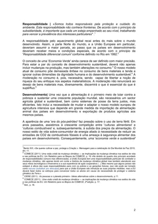 2
Responsabilidade | «Somos todos responsáveis pela proteção e cuidado do
ambiente. Esta responsabilidade não conhece fronteiras. De acordo com o princípio da
subsidiaridade, é importante que cada um esteja empenhado ao seu nível, trabalhando
para vencer a prevalência dos interesses particulares" .1
A responsabilidade pelo aquecimento global recai antes do mais sobre o mundo
desenvolvido. Assim, a parte Norte do mundo, e a União Europeia em particular,
deveriam assumir a maior parcela, ao passo que os países em desenvolvimento
deveriam receber meios e condições especiais, de acordo com o princípio da
'Responsabilidade diferencial comum' conforme definido no Rio em 1992.2
O conceito de uma 'Economia Verde' ainda carece de ser definido com maior precisão.
Para estar a par do conceito de desenvolvimento sustentável, deverá não apenas
incluir mudanças na produção, mas também alterações no consumo.3
O nosso modelo
atual de consumo põe demasiada ênfase no consumo de bens materiais e tende a
ignorar outras dimensões da dignidade humana e do desenvolvimento sustentável.4
A
moderação no consumo é, pois, necessária, sendo capaz de libertar a noção de
riqueza do seu enfoque nos aspetos materialísticos. A moderação não renunciará ao
desejo de bens materiais mas, diversamente, discernirá o que é essencial do que é
supérfluo.5
Desenvolvimento| Uma vez que a alimentação é o primeiro meio de lutar contra a
pobreza e sustentar uma crescente população mundial, são necessários um sector
agrícola global e sustentável, bem como sistemas de posse da terra justos, mas
eficientes. Isto inclui a necessidade de mudar e adaptar o nosso modelo europeu de
agricultura intensiva que depende em grande medida da importação de alimentação
animal dos países em desenvolvimento e exportação de produtos agrícolas aos
mesmos países.
A aparência de uma 'era do pós-petróleo' faz pressão sobre o uso de terra fértil. Em
anos passados, assistimos à crescente competição entre 'culturas alimentares' e
'culturas combustíveis' e, subsequentemente, à subida dos preços da alimentação. O
nosso estilo de vida sobre-consumidor de energia aliado à necessidade de reduzir as
emissões de CO2 de combustíveis fósseis é uma ameaça à segurança alimentar dos
países em desenvolvimento. Consequentemente, uma 'economia verde e sustentável'
1
Bento XVI, «Se queres cultivar a paz, protege a Criação ». Mensagem para a celebração do Dia Mundial da Paz 2010,
Art. 11.
2
COMECE (2011): Uma visão cristã da mudança climática — as implicações da mudança climática nos estilos de vida
e nas políticas da EU, Um Relatório para os Bispos da COMECE, p. 19 «No âmbito do quadro dos princípio acordado
de responsabilidades comuns mas diferenciadas, a União Europeia tem uma responsabilidade particular de combater a
mudança climática, não apenas tendo em conta a história da mudança climática global mas também atendendo aos
seus meios tecnológicos e financeiros e a sua experiência de ação cooperativa (…) Mas mesmo que alguns países não
estejam à altura das suas responsabilidades para com os pobres e as gerações futuras, isso não pode ser tomado
como escusa (substituir por desculpa) para que a União Europeia não introduza as suas próprias medidas; mas a EU
deverá fazer todos os esforços para convencer todos os atores em causa da necessidade de proteger o sistema
climático da Terra.»
3
CIDSE (2011) : As pessoas e o planeta primeiro– Ideias alternativas sobre o desenvolvimento, p.11.
4
COMECE (2011) : Uma visão cristã da mudança climática — as implicações da mudança climática nos estilos de vida
e nas políticas da EU, Um Relatório para os Bispos da COMECE, 2ª edição, p. 17.
5
Ibid., p. 18.
 