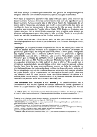 3
terá de se esforçar duramente por desenvolver uma geração de energia inteligente e
amiga do ambiente sem constituir uma ameaça para a produção de alimentos.
Além disso, o crescimento económico não pode continuar a ser a única finalidade do
desenvolvimento humano: devemos comprometermo-nos com uma agenda em que o
desenvolvimento humano integral seja o fator-chave. Assim, há necessidade de um
acordo sobre indicadores alternativos para medir o desenvolvimento, tais como as
medidas das taxas de escolaridade e da esperança de vida, as quais vão além da
perspetiva economicista do Produto Interno Bruto (PIB). Dadas as limitações dos
nossos recursos, nem a concorrência económica nem a justiça social podem ser
atingidas no longo prazo sem a integração do fator ecológico.6
Assim, a ecologia não
deverá ser excluída de nenhuma medida do viver sustentável.
Os cristãos terão de ser críticos de um estilo de vida predominante focado com
demasiada estreiteza no consumo, e particularmente num consumo desproporcionado
da energia.7
Cooperação | A cooperação será o imperativo do futuro. As instituições a todos os
níveis de decisão deverão melhorar a sua cooperação no sentido de um sistema de
governança global capaz de assegurar coerência política. A nível global, o Programa
das Nações Unidas para o Ambiente (UNEP) deveria ser promovido a agência
especializada, Agência para o Ambiente. Esta possível 'Organização Mundial do
Ambiente' que os Bispos da COMECE tinham já proposto em 20018
reforçará as
sinergias dos mais de 500 Acordos Ambientais Multilaterais (AAM)9
e articulará as
preocupações ambientais de modo audível, credível e efetivo.10i
De acordo com o
princípio da subsidiariedade, as autoridades a nível local, nacional, regional e global
deverão fazer face às suas responsabilidades quando se trata de regulação, de
prioridades políticas e da implementação de políticas de desenvolvimento sustentável.
As municipalidades, em estreita colaboração com a sociedade civil, o sector privado e
as igrejas deverão utilizar urgentemente os instrumentos de participação oferecidos
pela Agenda Local 21, para trazerem uma contribuição concreta ao debate e à
elaboração de planos de ação. Definitivamente, as ações mais eficientes permanecem
nas mãos das pessoas e das autoridades locais e regionais.
Uma conversão dos corações e das mentes | O desenvolvimento não é
unidimensional. Não respeita apenas ao combate determinado contra a pobreza e a
fome e a luta pelo acesso a água limpa, cuidados de saúde e educação para mais de
6
cf. COMECE (2011) : Uma Comunidade Europeia de Solidariedade e Responsabilidade– Uma declaração dos Bispos
da COMECE sobre o objetivo do Tratado da EU acerca de uma economia social de mercado competitiva, Art. 21.
7
COMECE (2011): Uma visão cristã da mudança climática — as implicações da mudança climática nos estilos de vida
e nas políticas da EU, Um Relatório para os Bispos da COMECE, p. 24.
8
COMECE (2001): Governança Global -- A nossa responsabilidade de tornar a globalização uma oportunidade para
todos Relatório para os Bispos da COMECE, Art. 62.
9
Preparatory Committee for UN Conference on Sustainable Development (2011): Preparatory
Committee for United Nations Conference on Sustainable Developments -- Concludes by Adopting Decision Outlining
Contents, Format of Outcome Document, press release; retrieved from UN website
http://www.un.org/News/Press/docs/2011/envdev1201.doc.htm.
10
COMECE (2006): Avaliação da Governança Global 2006 -- Oportunidades perdidas e novas perspetivas; p. 21.
 
