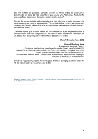 4
dois mil milhões de pessoas. Consiste também na tarefa crítica de desenvolver
globalmente um estilo de vida sustentável que suscite uma "conversão fundamental
dos corações e das mentes dos países desenvolvidos e ricos".
Em vez de sermos guiados pelo materialismo e pelo interesse próprio, temos de nos
tornar generosos e mostrar solidariedade. Temos de trabalhar numa nova cultura com
respeito pela Criação, pela solidariedade e pela justiça, pelo desenvolvimento humano
verdadeiro e autêntico.
O mundo espera que os seus lideres no Rio abracem as suas responsabilidades e
prestem contas dos seus compromissos. A Comissão das Conferências Episcopais da
UE deseja-lhes coragem para decidir em favor das soluções justas.
Munich/Brussels. Junho 2012
Cardeal Reinhard Marx
Arcebispo de Munich e Freising
Presidente da Comissão das Conferências dos Bispos da UE (COMECE).
COMECE é a Comissão das Conferências Episcopais da União Europeia, e inclui 26
Bispos que representam todos os Estados Membros da UE.
Durante mais de trinta anos, COMECE tem acompanhado o processo da integração
europeia e oferecido as suas reflexões.
COMECE é agora um parceiro das instituições da UE no diálogo previsto no artigo 17
(3) do Tratado sobre o Funcionamento da UE.
CONTACTO: Johanna Touzel , COMECE Portavoz e Oficial de Imprensa johanna. touzel@comece.eu Te l+32 (0)2 235
05 15 http://www.comece.eu/si te/en
 