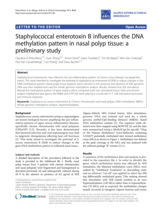 LETTER TO THE EDITOR Open Access
Staphylococcal enterotoxin B influences the DNA
methylation pattern in nasal polyp tissue: a
preliminary study
Claudina A Pérez-Novo1*†
, Yuan Zhang2,3†
, Simon Denil4
, Geert Trooskens4
, Tim De Meyer4
, Wim Van Criekinge4
,
Paul Van Cauwenberge1
, Luo Zhang2
and Claus Bachert1,5
Abstract
Staphylococcal enterotoxins may influence the pro-inflammatory pattern of chronic sinus diseases via epigenetic
events. This work intended to investigate the potential of staphylococcal enterotoxin B (SEB) to induce changes in the
DNA methylation pattern. Nasal polyp tissue explants were cultured in the presence and absence of SEB; genomic
DNA was then isolated and used for whole genome methylation analysis. Results showed that SEB stimulation
altered the methylation pattern of gene regions when compared with non stimulated tissue. Data enrichment
analysis highlighted two genes: the IKBKB and STAT-5B, both playing a crucial role in T- cell maturation/activation
and immune response.
Keywords: Staphylococcus aureus enterotoxin B, Chronic rhinosinusitis and nasal polyps, DNA methylation, MBD2,
Whole genome methylation analysis, Hypermethylation
Background
Staphylococcus aureus enterotoxins acting as superantigens
are known biological factors amplifying the pro-inflam-
matory patterns of upper airway inflammatory diseases,
specifically chronic rhinosinusitis with nasal polyposis
(CRSwNP) [1,2]. Recently, it has been demonstrated
that bacterial infection and viral superantigens may lead
to epigenetic deregulations affecting host cell functions
[3]. This study aimed to investigate the potential of S.
aureus enterotoxin B (SEB) to induce changes in the
gene DNA methylation pattern in inflamed nasal tissue.
Subjects and methods
A detailed description of the procedures followed in the
study is provided in the Additional file 1. Briefly, nasal
polyp tissues from 3 patients with chronic rhinosinusitis
and nasal polyposis were fragmented and homogenized as
described previously [4] and subsequently cultured during
24 h in the absence or presence of 0,5 μg/ml of SEB
(Sigma-Aldrich, MO, United States). After stimulation,
genomic DNA was isolated and used for a whole
genome methyl-CpG-binding domain2 (MBD2)- based
DNA methylation analysis [5]. The sequence reads ob-
tained were then mapped using BOWTIE [6] and the data
were summarized using a MethylCap kit specific “Map
of the Human Methylome” (www.biobix.be) containing
1,518,879 potentially methylated sites termed methylation
cores (MCs) as shown in Figure 1. Methylation was defined
as the peak coverage in the MCs and was analyzed with
the software package "R" version 2.11.1.
Results
A summary of the methylation data and analysis is pro-
vided in the repository file 1. In order to identify the
genes which methylation status was affected by SEB
stimulation, the obtained methylation cores (MCs) were
ranked by “Likelihood Treatment” in descending order
and an arbitrary "cut-off" was applied to select the 200
top differentially methylated genes. This ranking showed
that stimulation with SEB mainly resulted in de novo
hypermethylation (130 MCs) rather than in hypomethyla-
tion (70 MCs) and as expected, the methylation changes
mainly occurred at intragenic regions (introns and exons)
* Correspondence: Claudina.Pereznovo@UGent.be
†
Equal contributors
1
Upper Airways Research Laboratory, Department of Otorhinolaryngology,
Ghent University Hospital, De Pintelaan 185, Ghent B-9000, Belgium
Full list of author information is available at the end of the article
ALLERGY, ASTHMA & CLINICAL
IMMUNOLOGY
© 2013 Pérez-Novo et al.; licensee BioMed Central Ltd. This is an Open Access article distributed under the terms of the
Creative Commons Attribution License (http://creativecommons.org/licenses/by/2.0), which permits unrestricted use,
distribution, and reproduction in any medium, provided the original work is properly cited. The Creative Commons Public
Domain Dedication waiver (http://creativecommons.org/publicdomain/zero/1.0/) applies to the data made available in this
article, unless otherwise stated.
Pérez-Novo et al. Allergy, Asthma & Clinical Immunology 2013, 9:48
http://www.aacijournal.com/content/9/1/48
 