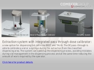 Extraction system with integrated pass through dose calibrator:
a new option for dispensing hot cells like BBST and TALIA. The DC pass-through is
able to calibrate a vial or a syringe during the extraction from the classified
dispensing area. The system can speed up the dispensing process, avoiding mistakes
during vial management in the dispensing process and at the same time reducing the
amount of work required by the operator.
Click here for product details

 