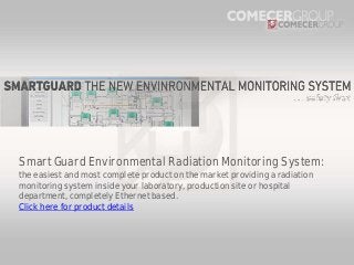 Smart Guard Environmental Radiation Monitoring System:
the easiest and most complete product on the market providing a radiation
monitoring system inside your laboratory, production site or hospital
department, completely Ethernet based.
Click here for product details

 