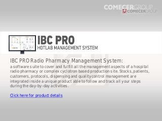 IBC PRO Radio Pharmacy Management System:
a software suite to cover and fulfill all the management aspects of a hospital
radio pharmacy or complex cyclotron based production site. Stocks, patients,
customers, protocols, dispensing and quality control management are
integrated inside a unique product able to follow and track all your steps
during the day-by-day activities.

Click here for product details

 