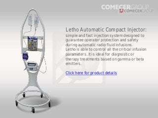 Letho Automatic Compact Injector:
simple and fast injection system designed to
guarantee operator protection and safety
during automatic radio fluid infusions.
Letho is able to control all the critical infusion
parameters. It is ideal for diagnostic or
therapy treatments based on gamma or beta
emitters.
Click here for product details

 