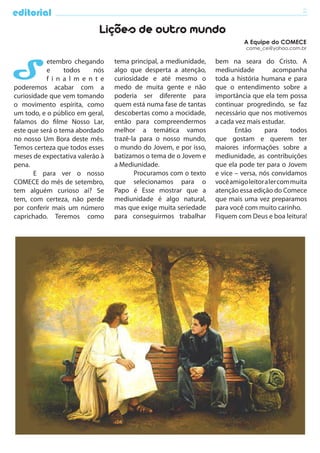 editorial                                                                                        2

                            Lições de outro mundo
                                                                            A Equipe do COMECE
                                                                             come_ce@yahoo.com.br




S
           etembro chegando      tema principal, a mediunidade,   bem na seara do Cristo. A
           e      todos   nós    algo que desperta a atenção,     mediunidade           acompanha
           f i n a l m e n t e   curiosidade e até mesmo o        toda a história humana e para
poderemos acabar com a           medo de muita gente e não        que o entendimento sobre a
curiosidade que vem tomando      poderia ser diferente para       importância que ela tem possa
o movimento espírita, como       quem está numa fase de tantas    continuar progredindo, se faz
um todo, e o público em geral,   descobertas como a mocidade,     necessário que nos motivemos
falamos do filme Nosso Lar,      então para compreendermos        a cada vez mais estudar.
este que será o tema abordado    melhor a temática vamos                 Então      para      todos
no nosso Um Bora deste mês.      trazê-la para o nosso mundo,     que gostam e querem ter
Temos certeza que todos esses    o mundo do Jovem, e por isso,    maiores informações sobre a
meses de expectativa valerão à   batizamos o tema de o Jovem e    mediunidade, as contribuições
pena.                            a Mediunidade.                   que ela pode ter para o Jovem
       E para ver o nosso               Procuramos com o texto    e vice – versa, nós convidamos
COMECE do mês de setembro,       que selecionamos para o          você amigo leitor a ler com muita
tem alguém curioso aí? Se        Papo é Esse mostrar que a        atenção essa edição do Comece
tem, com certeza, não perde      mediunidade é algo natural,      que mais uma vez preparamos
por conferir mais um número      mas que exige muita seriedade    para você com muito carinho.
caprichado. Teremos como         para conseguirmos trabalhar      Fiquem com Deus e boa leitura!
 