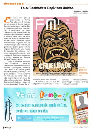 blogando por aí                                                                                                         3

                         Fala Mocidades Espíritas Unidas
                                                                                                     Geraldo Valintim
                                                                                                   valintim@hotmail.com




E
                                                                                               REPRODUÇÃO
          m nosso giro por aí,
          encontramos a Revista
          Fala MEU, que é formada
por um grupo de jovens atuantes
do movimento jovem espírita. Eles
se reúnem mensalmente e contam
com a participação de vários
colaboradores do Brasil, e alguns até
do exterior, para a escrita dos artigos
e matérias, bem como na ajuda
incansável de divulgação. O objetivo
da FM é levar a Doutrina Espírita
principalmente ao jovem, mas de
uma forma alegre e descontraída, ao
gosto desse público que é bastante
exigente. Portanto, há uma mescla
de assuntos do cotidiano com
temas mais específicos, sempre pelo
enfoque do Espiritismo, abordando
o tríplice aspecto da doutrina
(Filosofia, Ciência e Moral).
     Confira na edição de setembro:
Capa- Crueldade…; Sensação-
Terapeuta nas atividades doutrinárias
(estudos psicológicos mesmo?);                                                                              Capa da
Giro – Ajuda-te e o céu te ajudará                                                                          edição 83 da
                                                                                                            Revista Fala
(levanta-te e anda); Exclamação - Por                                                                       MEU, lançada
que as eleições são necessárias (vote                                                                       no início deste
                                                                                                            mês
em mim, vote em mim); +Mais - O
lobo perdido (quem tem medo do
lobo…); Comportamento - Beija eu          Mostra de Teatro, livros e revistas...    números:       http://revistafalameu.
(fica comigo?); Palavra - Sigam-me            A revista já está na sua 83ª          com.br/blog/. Contato: contato@
os bons (twittando); Cenário D’arte -     edição. Pra você conferir esse e outros   revistafalameu.com.br.




                                                                                                   comece.blogspot.com
 