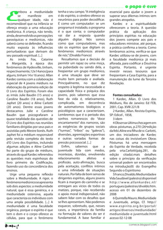 5                                                                                            o papo é esse

E
         mbora a mediunidade           tenha o seu campo. “A inteligência    essencial para ajudar o jovem a
         se      manifeste       em    é do espírito, o cérebro oferece os   superar seus dilemas íntimos sem
         qualquer idade, não é         neurônios para poder decodificar.     grandes atropelos.
recomendável que na infância se        É como um computador: se um              Kardec e a espiritualidade
ofereça ensejo a uma educação          programa é instalado, o programa      ofereceram a teoria. A questão
mediúnica. A criança, não tendo,       é o que conta; o computador           prática    da     aplicação    dos
ainda, desenvolvido as percepções      vai dar a resposta quando             princípios espíritas na educação
parasíquicas e mediúnicas, não         alguém digitar. Nós somos             dos jovens compete aos pais e
saberá como se defender, ficando       como que computadores, mas            educadores ministrar, até porque,
muito exposta às influências           são os espíritos que digitam os       a prática confirma a teoria. Como
perturbadoras que derivam do           fenômenos mediúnicos através          lembramos acima, verifica-se que
seu passado espiritual. [...]          de nós.” (Divaldo Franco)             Kardec utilizou-se de jovens, com
   As    irmãs     Fox,     Catarine      Ressaltamos que a decisão de       a faculdade mediúnica já mais
e Margarida, à época dos               permitir um rapaz ou uma moça,        aflorada, para codificar a Doutrina
fenômenos de Hydesville, tinham,       na puberdade ou saindo dela, a        Espírita. Portanto, é urgente
respectivamente, 12 e 14 anos (para    freqüentar um grupo mediúnico,        investir nesses tesouros que
alguns, tinham 14 e 16 anos). Allan    é uma situação que deve ser           freqüentam a Casa Espírita, para a
Kardec contou com a colaboração        muito bem pensada e avaliada.         manutenção do lume da Terceira
especial de 4 jovens médiuns na        Principalmente, no que diz            Revelação.
elaboração da primeira edição de       respeito à legítima necessidade e
O Livro dos Espíritos. Foram elas      capacidade física e psíquica dos
as irmãs Julie Baudin (15 anos) e      jovens, pois sabemos que essa            Fontes consultadas:
Caroline Baudin (18 anos), Ruth        fase da vida é, relativamente,           1 Kardec, Allan. O Livro dos
Japhet (20 anos) e Aline Carlotti      complicada, em decorrência            Médiuns, Rio de Janeiro: Ed FEB,
(20 anos). Dentre essas jovens         de automatismos biológicos e          2001, Cap. XVIII 221/8
destacamos Julie e Caroline            psicológicos que a caracterizam.         2 Kardec, Allan. Revista Espírita,
Baudin que psicografaram a             Lembremos que é o período dos         SP: Edicel , 1858,
quase totalidade das questões de       sonhos romanescos do “doce               3 idem
O Livro dos Espíritos nas reuniões     encantamento” dos namoros, são           4 Observar última checagem em
familiares dirigidas por seus pais e   as exigências de grupos sociais       obras póstumas, p.270 (26ªedição
assistidas pelo Mestre lionês. Ruth    (“turmas”, “tribos” ou “galeras”),    da feb).Aline era filha de sr. Carlotti,
Japhet foi a médium responsável        diversões, agremiações esportivas     um dos iniciadores de Kardec
pela revisão completa do texto         e outras variadas formas de           nas coisas do invisível.em Obras
d’O Livro dos Espíritos, incluindo     pressão psicossocial. [...]           Póstumas há uma mensagem
algumas adições e Aline Carlotti          Enfim,     sabemos       que   a   do Espírito de Verdade, recebida
fez parte do grupo de médiuns,         juventude lida com medos,             pela srta.Carlotti(pág.281, da
através do qual Kardec referendou      incertezas, dúvidas, envolvendo       edição citada).mais detalhes
as questões mais espinhosas do         relacionamento         afetivo    e   sobre o princípio da verificação
livro primeiro da Codificação,         profissão, auto-afirmação, busca      universal podem ser encontrados
fazendo uso da concordância dos        pela aceitação, conflitos íntimos     na introdução(II) do Evangelho
ensinos.                               e uma infinidade de situações         Segundo o Espiritismo
   Urge uma pequena reflexão           naturais. Por falta de bom senso de      5 Franco, Divaldo. Mediunidade e
sobre a Mediunidade. A rigor, o        dirigentes espíritas, alguns jovens   Vida Saudável (palestra) disponível
fenômeno mediúnico se apresenta        ficam à margem do caminho e se        h t t p : / / w w w. a l l a n k a r d e c . n l /
sob dois aspectos: a mediunidade       entregam aos vícios de todos os       portugues/palestras/divaldo.htm.
natural, que é essa genérica, e a      matizes, porque, não recebendo        acesso em 01 de dezembro de
mediunidade ostensiva, aquela          o apoio moral indispensável, não      2008
que caracteriza os indivíduos com      sabem lidar com os desafios que          6 Quintella Mauro. Mediunidade
uma ampla possibilidade. [...] A       se lhes apresentam. Não podemos       e Juventude, artigo, Cf. http://
mediunidade é uma faculdade            esquecer, sobretudo, que, nesses      w w w. e s p i r i to. o rg. b r / p o r t a l /
orgânica, porque o espírito é que      casos, a importância da família       artigos/diversos/mediunidade/
tem o dom e o corpo oferece as         na formação de valores do ser é       mediunidade-e-juventude.html
células, para que o fenômeno           fundamental. A base familiar é        acesso 02-12-08
                                                                                                 comece.blogspot.com
 