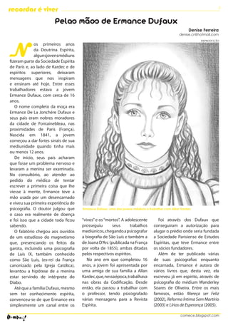 6
recordar é viver
                        Pelas mãos de Ermance Dufaux
                                                                                                       Denise Ferreira
                                                                                                 denise.cr@hotmail.com




N
                                                                                                             REPRODUÇÃO
              os primeiros anos
              da Doutrina Espírita,
              alguns jovens médiuns
fizeram parte da Sociedade Espírita
de Paris e, ao lado de Kardec e de
espíritos superiores, deixaram
mensagens que nos inspiram
e ensinam até hoje. Entre esses
trabalhadores estava a jovem
Ermance Dufaux, com cerca de 16
anos.
   O nome completo da moça era
Ermance De La Jonchére Dufaux e
seus pais eram nobres moradores
da cidade de Fontainebleau, nas
proximidades de Paris (França).
Nascida em 1841, a jovem
começou a dar fortes sinais de sua
mediunidade quando tinha mais
ou menos 12 anos.
   De início, seus pais acharam
que fosse um problema nervoso e
levaram a menina ser examinada.
No consultório, ao atender ao
pedido do médico de tentar
escrever a primeira coisa que lhe
viesse à mente, Ermance teve a
mão usada por um desencarnado
e viveu sua primeira experiência de
psicografia. O doutor julgou que      Ermance Dufaux: uma das jovens médiuns a trabalhar com Allan Kardec
o caso era realmente de doença
e foi isso que a cidade toda ficou    “vivos” e os “mortos”. A adolescente          Foi através dos Dufaux que
sabendo.                              prosseguiu       seus      trabalhos       conseguiram a autorização para
   O falatório chegou aos ouvidos     mediúnicos, chegando a psicografar         alugar o prédio onde seria fundada
de um estudioso do magnetismo         a biografia de São Luís e também a         a Sociedade Parisiense de Estudos
que, presenciando os feitos da        de Joana D’Arc (publicada na França        Espíritas, que teve Ermance entre
garota, incluindo uma psicografia     por volta de 1855), ambas ditadas          os sócios fundadores.
de Luís IX, também conhecido          pelos respectivos espíritos.                  Além de ter publicado várias
como São Luís, (ex-rei da França         No ano em que completou 16              de suas psicografias enquanto
canonizado pela Igreja Católica),     anos, a jovem foi apresentada por          encarnada, Ermance é autora de
levantou a hipótese de a menina       uma amiga de sua família a Allan           vários livros que, desta vez, ela
estar servindo de intérprete do       Kardec, que, nessa época, trabalhava       escreveu já em espírito, através de
Diabo.                                nas obras da Codificação. Desde            psicografia do médium Wanderley
   Até que a família Dufaux, mesmo    então, ela passou a trabalhar com          Soares de Oliveira. Entre os mais
sem ter conhecimento espírita,        o professor, tendo psicografado            famosos, estão Mereça ser Feliz
convenceu-se de que Ermance era       várias mensagens para a Revista            (2002), Reforma Íntima Sem Martírio
simplesmente um canal entre os        Espírita.                                  (2003) e Lírios de Esperança (2005).

                                                                                                  comece.blogspot.com
 