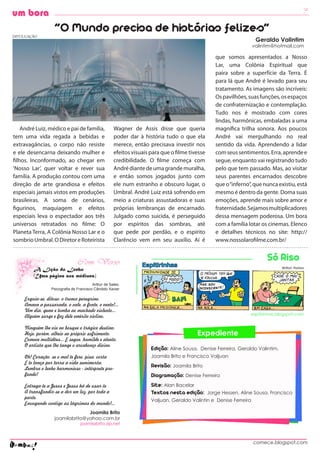 7
um bora

DIVULGAÇÃO
                   “O Mundo precisa de histórias felizes”
                                                                                                                     Geraldo Valintim
                                                                                                                    valintim@hotmail.com

                                                                                                 que somos apresentados a Nosso
                                                                                                 Lar, uma Colônia Espiritual que
                                                                                                 paira sobre a superfície da Terra. É
                                                                                                 para lá que André é levado para seu
                                                                                                 tratamento. As imagens são incríveis:
                                                                                                 Os pavilhões, suas funções, os espaços
                                                                                                 de confraternização e contemplação.
                                                                                                 Tudo nos é mostrado com cores
                                                                                                 lindas, harmônicas, embaladas a uma
    André Luiz, médico e pai de família,              Wagner de Assis disse que queria           magnífica trilha sonora. Aos poucos
tem uma vida regada a bebidas e                       poder dar à história tudo o que ela        André vai mergulhando no real
extravagâncias, o corpo não resiste                   merece, então precisava investir nos       sentido da vida. Aprendendo a lidar
e ele desencarna deixando mulher e                    efeitos visuais para que o filme tivesse   com seus sentimentos. Erra, aprende e
filhos. Inconformado, ao chegar em                    credibilidade. O filme começa com          segue, enquanto vai registrando tudo
‘Nosso Lar’, quer voltar e rever sua                  André diante de uma grande muralha,        pelo que tem passado. Mas, ao visitar
família. A produção contou com uma                    e então somos jogados junto com            seus parentes encarnados descobre
direção de arte grandiosa e efeitos                   ele num estranho e obscuro lugar, o        que o “inferno”, que nunca existiu, está
especiais jamais vistos em produções                  Umbral. André Luiz está sofrendo em        mesmo é dentro da gente. Doma suas
brasileiras. A soma de cenários,                      meio a criaturas assustadoras e suas       emoções, aprende mais sobre amor e
figurinos, maquiagem e efeitos                        próprias lembranças de encarnado.          fraternidade. Sejamos multiplicadores
especiais leva o espectador aos três                  Julgado como suicida, é perseguido         dessa mensagem poderosa. Um bora
universos retratados no filme: O                      por espíritos das sombras, até             com a família lotar os cinemas. Elenco
Planeta Terra, A Colônia Nosso Lar e o                que pede por perdão, e o espírito          e detalhes técnicos no site: http://
sombrio Umbral. O Diretor e Roteirista                Clarêncio vem em seu auxílio. Aí é         www.nossolarofilme.com.br/


                                                                                                                         Só Riso
         A Lição do Lenho
         (Uma página aos médiuns)
                                          Arthur de Sales,
                  Psicografia de Francisco Cândido Xavier

     Erguia-se, ditoso, o tronco peregrino,
     Amava a passarada, o vale, a fonte, o vento!...
     Um dia, geme e tomba ao machado violento...
     Alguém surge e faz dele emérito violino.                                                                    espitirinhas.blogspot.com


     Ninguém lhe viu no bosque o trágico destino,
     Hoje, porém, alheio ao próprio sofrimento,                                           Expediente
     Comove multidões... E segue, humilde e atento,
     O artista que lhe tange o arcabouço divino.
                                                                      Edição: Aline Sousa, Denise Ferreira, Geraldo Valintim,
     Oh! Coração, se o mal te fere, pisa, corta                       Joamila Brito e Francisco Valjuan
     E te lança por terra a vida semimorta,
     Lembra o lenho harmonioso - intérprete pro-
                                                                      Revisão: Joamila Brito
     fundo!                                                           Diagramação: Denise Ferreira
     Entrega-te a Jesus e Jesus há de usar-te                         Site: Alan Bacelar
     A transfundir-se a dor em luz, por toda a                        Textos nesta edição: Jorge Hessen, Aline Sousa, Francisco
     parte,
                                                                      Valjuan, Geraldo Valintin e Denise Ferreira
     Enxugando contigo as lágrimas do mundo!...
                                 Joamila Brito
                   joamilabrito@yahoo.com.br
                                   joamilabrito.zip.net



                                                                                                                    comece.blogspot.com
 