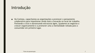 Introdução
■ Na Contoso, capacitamos as organizações a promover o pensamento
colaborativo para impulsionar ainda mais a inovação no local de trabalho.
Fechando o ciclo e alavancando estruturas ágeis, ajudamos os negócios a
crescer organicamente e a promover uma a mentalidade voltada para o
consumidor em primeiro lugar.
Título da apresentação 3
 