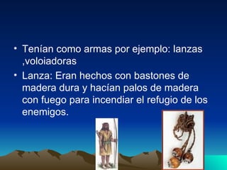 Tenían como armas por ejemplo: lanzas ,voloiadoras Lanza: Eran hechos con bastones de madera dura y hacían palos de madera con fuego para incendiar el refugio de los enemigos. 