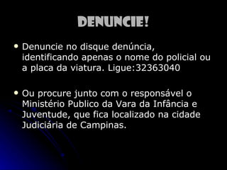 Denuncie!
   Denuncie no disque denúncia,
    identificando apenas o nome do policial ou
    a placa da viatura. Ligue:32363040

   Ou procure junto com o responsável o
    Ministério Publico da Vara da Infância e
    Juventude, que fica localizado na cidade
    Judiciária de Campinas.
 
