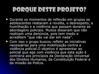 Porque deste projeto?
   Durante os momentos de reflexão em grupos os
    adolescentes relataram a revolta, o desrespeito, a
    humilhação e a violência que passam durante as
    abordagens policiais. Muitos disseram que não
    realizam uma denúncia, pois tem medo e
    acreditam “que não vai dar em nada”.
   Com isso o grupo buscou refletir as iniciativas
    necessárias para uma mobilização contra a
    violência policial.O objetivo é apresentar ao
    policial que age com violência que esta ação é
    contrária aos princípios da Declaração Universal
    dos Direitos Humanos, da Constituição Federal e
    da missão da Polícia.
 