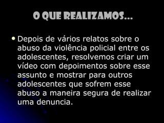 o que realizamos...

   Depois de vários relatos sobre o
    abuso da violência policial entre os
    adolescentes, resolvemos criar um
    vídeo com depoimentos sobre esse
    assunto e mostrar para outros
    adolescentes que sofrem esse
    abuso a maneira segura de realizar
    uma denuncia.
 