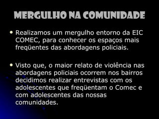 Mergulho na Comunidade
   Realizamos um mergulho entorno da EIC
    COMEC, para conhecer os espaços mais
    freqüentes das abordagens policiais.

   Visto que, o maior relato de violência nas
    abordagens policiais ocorrem nos bairros
    decidimos realizar entrevistas com os
    adolescentes que freqüentam o Comec e
    com adolescentes das nossas
    comunidades.
 