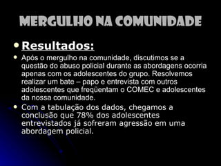 Mergulho na Comunidade
 Resultados:
   Após o mergulho na comunidade, discutimos se a
    questão do abuso policial durante as abordagens ocorria
    apenas com os adolescentes do grupo. Resolvemos
    realizar um bate – papo e entrevista com outros
    adolescentes que freqüentam o COMEC e adolescentes
    da nossa comunidade.
   Com a tabulação dos dados, chegamos a
    conclusão que 78% dos adolescentes
    entrevistados já sofreram agressão em uma
    abordagem policial.
 