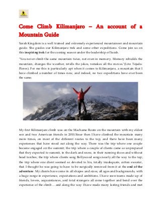 Come Climb Kilimanjaro – An account of a
Mountain Guide
Sarah Kingdom is a well trained and extremely experienced mountaineer and mountain
guide. She guides our Kilimanjaro trek and some other expeditions. Come join us on
this inspiring trek for the coming season under the leadership of Sarah.
"You never climb the same mountain twice, not even in memory. Memory rebuilds the
mountain, changes the weather, retells the jokes, remakes all the moves."(Lito Tejada-
Flores). For me this is particularly apt when it comes to Kilimanjaro, a mountain that I
have climbed a number of times now, and indeed, no two expeditions have ever been
the same.
My first Kilimanjaro climb was on the Machame Route on the mountain with my eldest
son and two American friends in 2010.Since then I have climbed the mountain many
more times, on most of the different routes to the top, and there have been many
experiences that have stood out along the way. There was the trip where one couple
became engaged on the summit; the trip where a couple of clients came so unprepared
that they expected to summit, in the dark and snow, in their running shoes and without
head torches; the trip where clients sang Bollywood songs nearly all the way to the top;
the trip where one client seemed so devoted to his, totally inadequate, cotton sweater,
that I thought he was going to have to be surgically removed from it at the end of the
adventure. My clients have come in all shapes and sizes, all ages and backgrounds, with
a huge range in experience, expectations and ambitions. I have seen teams made up of
friends, lovers, acquaintances, and total strangers all come together and bond over the
experience of the climb… and along the way I have made many lasting friends and met
 
