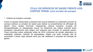 • Critérios de inclusão e exclusão
Foram os estudos relacionados à pessoas trans que já realizaram ou pretendem procurar os
serviços públicos ou privados de saúde para realizar os procedimentos de afirmação de
gênero como: terapia hormonal, mastectomia, silicone industrial, cirurgias de
transgenitalização ou redesignação sexual. As referências dos artigos incluídos foram
rastreadas manualmente para artigos com potencial para inclusão no presente estudo.
Foram excluídos textos publicados antes de 2018, protocolos de revisão sistemática ou
metanálise, editoriais, opiniões de especialistas, artigos cujo texto completo não foi
encontrado e textos cujas pessoas trans que não realizaram o processo de transição de
gênero.
TÍTULO: OS SERVIÇOS DE SAÚDE FRENTE AOS
CORPOS TRANS: uma revisão de escopo
 