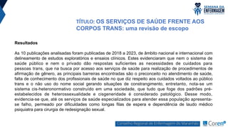 TÍTULO: OS SERVIÇOS DE SAÚDE FRENTE AOS
CORPOS TRANS: uma revisão de escopo
Resultados
As 10 publicações analisadas foram publicadas de 2018 a 2023, de âmbito nacional e internacional com
delineamento de estudos exploratórios e ensaios clínicos. Estes evidenciaram que nem o sistema de
saúde público e nem o privado dão respostas suficientes as necessidades de cuidados para
pessoas trans, que na busca por acesso aos serviços de saúde para realização de procedimentos de
afirmação de gênero, as principais barreiras encontradas são o preconceito no atendimento de saúde,
falta de conhecimento dos profissionais de saúde no que diz respeito aos cuidados voltados ao público
trans e o não uso do nome social gerando situações de constrangimento, entretanto, nota-se um
sistema cis-heteronormativo construído em uma sociedade, que tudo que foge dos padrões pré-
estabelecidos de heterossexualidade e cisgeneridade é considerado patológico. Desse modo,
evidencia-se que, até os serviços de saúde especializados para atender essa população apresenta-
se falho, permeado por dificuldades como longas filas de espera e dependência de laudo médico
psiquiatra para cirurgia de redesignação sexual.
 