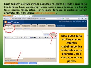 Posso também escrever minhas postagens no editor de textos: aqui posso inserir figura, links, marcadores, vídeos, trocar a cor, o tamanho  e o tipo da fonte, negrito, itálico, colocar cor no plano de fundo da postagem, corrigir ortografia, etc.  e por último publicar a postagem .Note que a parte do blog em que estamos trabalhando fica destacada em cor diferente , mais claro que  outras partes.