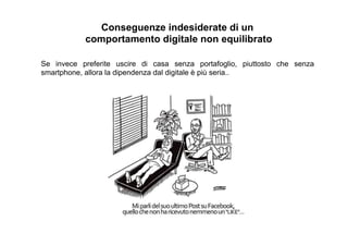 Conseguenze indesiderate di un
comportamento digitale non equilibrato
Se invece preferite uscire di casa senza portafoglio, piuttosto che senza
smartphone, allora la dipendenza dal digitale è più seria..
 