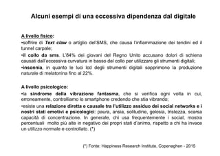 A livello fisico:
• soffrire di Text claw o artiglio del’SMS, che causa l’infiammazione dei tendini ed il
tunnel carpale;
• il collo da sms. L’84% dei giovani del Regno Unito accusano dolori di schiena
causati dall’eccessiva curvatura in basso del collo per utilizzare gli strumenti digitali;
• insonnia, in quanto le luci lcd degli strumenti digitali sopprimono la produzione
naturale di melatonina fino al 22%.
A livello psicologico:
• la sindrome della vibrazione fantasma, che si verifica ogni volta in cui,
erroneamente, controlliamo lo smartphone credendo che stia vibrando;
• esiste una relazione diretta e causale tra l’utilizzo assiduo dei social networks e i
nostri stati emotivi e psicologici: paura, ansia, solitudine, gelosia, tristezza, scarsa
capacità di concentrazione. In generale, chi usa frequentemente i social, mostra
percentuali molto più alte in negativo dei propri stati d’animo, rispetto a chi ha invece
un utilizzo normale e controllato. (*) 	
  
Alcuni esempi di una eccessiva dipendenza dal digitale
(*) Fonte: Happiness Research Institute, Copenaghen - 2015
 