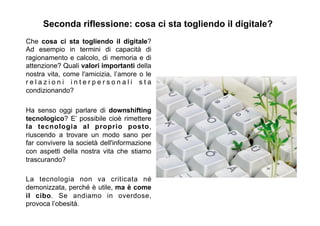 Seconda riflessione: cosa ci sta togliendo il digitale?
Che cosa ci sta togliendo il digitale?
Ad esempio in termini di capacità di
ragionamento e calcolo, di memoria e di
attenzione? Quali valori importanti della
nostra vita, come l'amicizia, l’amore o le
r e l a z i o n i i n t e r p e r s o n a l i s t a
condizionando?
Ha senso oggi parlare di downshifting
tecnologico? E’ possibile cioè rimettere
la tecnologia al proprio posto,
riuscendo a trovare un modo sano per
far convivere la società dell'informazione
con aspetti della nostra vita che stiamo
trascurando?
La tecnologia non va criticata né
demonizzata, perché è utile, ma è come
il cibo. Se andiamo in overdose,
provoca l’obesità.
 