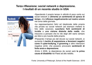 Terza riflessione: social network e depressione.
I risultati di un recente studio in USA
• Spendendo il proprio tempo in attività di poco conto sui
social network si alimenta un sentimento di spreco di
tempo, che influisce negativamente sul nostro umore
nel corso della giornata.
• Le rappresentazioni felici ed idealizzate della propria
vita privata sui social network (ad esempio mettere le
foto delle vacanze), suscitano forti sentimenti di
invidia e una visione distorta della realtà, che
inducono a pensare che le vite degli altri siano sempre
più felici e più riuscite delle proprie.
• Passando il tempo più del dovuto sui social network, si
aumenta il rischio di esposizione a fenomeni negativi
come il cyber-bullying, il grooming e altre interazioni
negative simili, che possono provocare sentimenti di
forte ansia e depressione.
• Entro il 2030, la dipendenza da social sarà la prima
causa di disabilità nei Paesi ad alto reddito.
Fonte: University of Pittsburgh, School of the Health Sciences - 2016
 