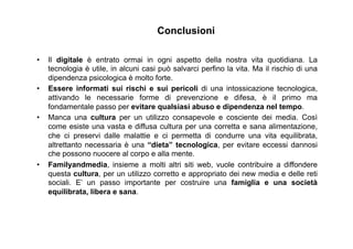 Conclusioni
•  Il digitale è entrato ormai in ogni aspetto della nostra vita quotidiana. La
tecnologia è utile, in alcuni casi può salvarci perfino la vita. Ma il rischio di una
dipendenza psicologica è molto forte.
•  Essere informati sui rischi e sui pericoli di una intossicazione tecnologica,
attivando le necessarie forme di prevenzione e difesa, è il primo ma
fondamentale passo per evitare qualsiasi abuso e dipendenza nel tempo.
•  Manca una cultura per un utilizzo consapevole e cosciente dei media. Così
come esiste una vasta e diffusa cultura per una corretta e sana alimentazione,
che ci preservi dalle malattie e ci permetta di condurre una vita equilibrata,
altrettanto necessaria è una “dieta” tecnologica, per evitare eccessi dannosi
che possono nuocere al corpo e alla mente.
•  Familyandmedia, insieme a molti altri siti web, vuole contribuire a diffondere
questa cultura, per un utilizzo corretto e appropriato dei new media e delle reti
sociali. E’ un passo importante per costruire una famiglia e una società
equilibrata, libera e sana.
 
