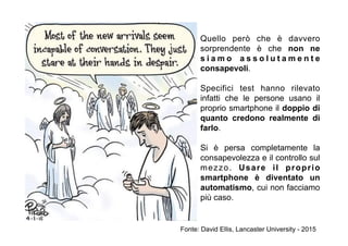 Quello però che è davvero
sorprendente è che non ne
s i a m o a s s o l u t a m e n t e
consapevoli.
Specifici test hanno rilevato
infatti che le persone usano il
proprio smartphone il doppio di
quanto credono realmente di
farlo.
Si è persa completamente la
consapevolezza e il controllo sul
mezzo. Usare il proprio
smartphone è diventato un
automatismo, cui non facciamo
più caso.
Fonte: David Ellis, Lancaster University - 2015
 