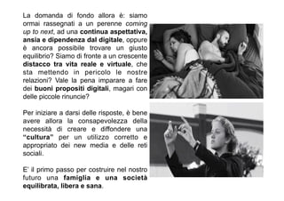 La domanda di fondo allora è: siamo
ormai rassegnati a un perenne coming
up to next, ad una continua aspettativa,
ansia e dipendenza dal digitale, oppure
è ancora possibile trovare un giusto
equilibrio? Siamo di fronte a un crescente
distacco tra vita reale e virtuale, che
sta mettendo in pericolo le nostre
relazioni? Vale la pena imparare a fare
dei buoni propositi digitali, magari con
delle piccole rinuncie?
Per iniziare a darsi delle risposte, è bene
avere allora la consapevolezza della
necessità di creare e diffondere una
“cultura” per un utilizzo corretto e
appropriato dei new media e delle reti
sociali.
E’ il primo passo per costruire nel nostro
futuro una famiglia e una società
equilibrata, libera e sana.
 